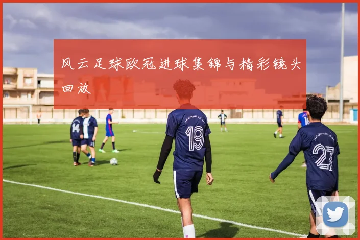 风云足球欧冠进球集锦与精彩镜头回放