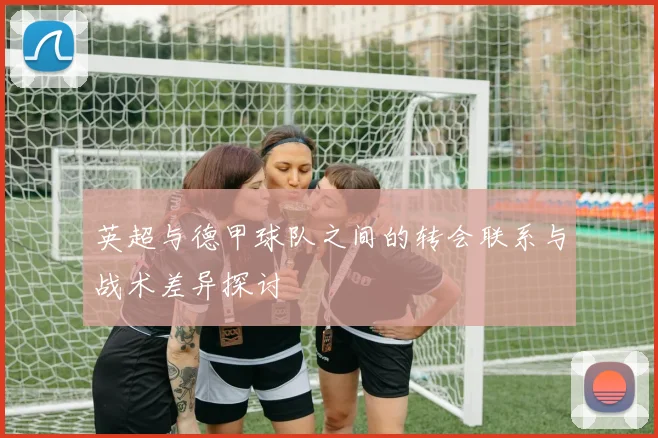 英超与德甲球队之间的转会联系与战术差异探讨